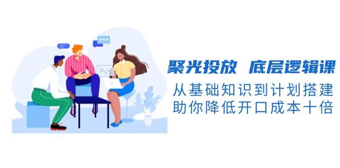 聚光投放底层逻辑课,从基础知识到计划搭建,助你降低开口成本十倍-康仁安网创