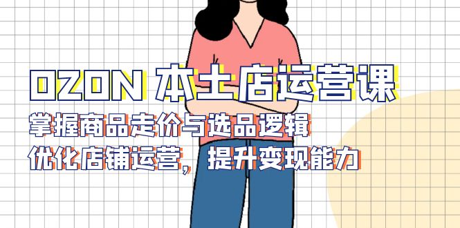 OZON 本土店运营课,掌握商品走价与选品逻辑,优化店铺运营,提升变现能力-康仁安网创
