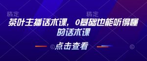 茶叶主播话术课，0基础也能听得懂的话术课-康仁安网创