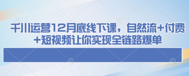 千川运营12月底线下课,自然流+付费+短视频让你实现全链路爆单-康仁安网创