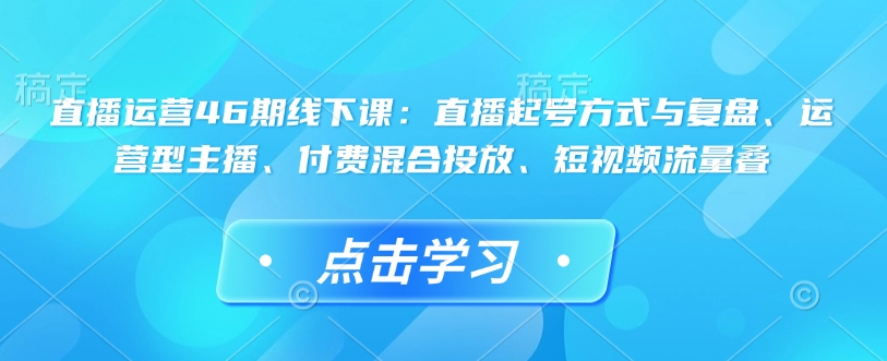 直播运营46期线下课:直播起号方式与复盘、运营型主播、付费混合投放、短视频流量叠-康仁安网创
