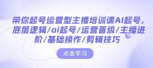 带你起号运营型主播培训课AI起号,底层逻辑/ai起号/运营晋级/主播进阶/基础操作/剪辑技巧-康仁安网创