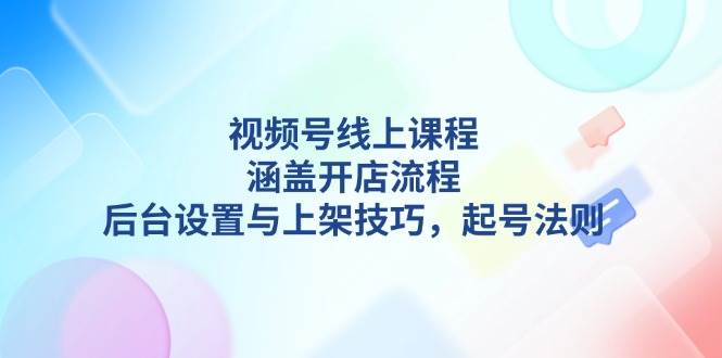 视频号线上课程详解,涵盖开店流程,后台设置与上架技巧,起号法则-康仁安网创