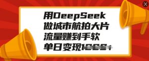 用DeepSeek做城市航拍大片,流量赚到手软,单日变现多张-康仁安网创