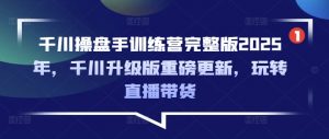千川操盘手训练营完整版2025年，千川升级版重磅更新，玩转直播带货-康仁安网创