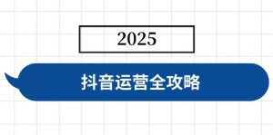 抖音运营全攻略,涵盖账号搭建、人设塑造、投流等,快速起号,实现变现-康仁安网创