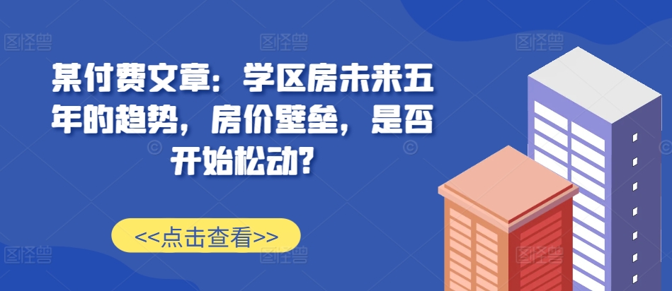某付费文章：学区房未来五年的趋势，房价壁垒，是否开始松动?-康仁安网创