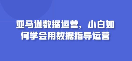 亚马逊数据运营,小白如何学会用数据指导运营-康仁安网创