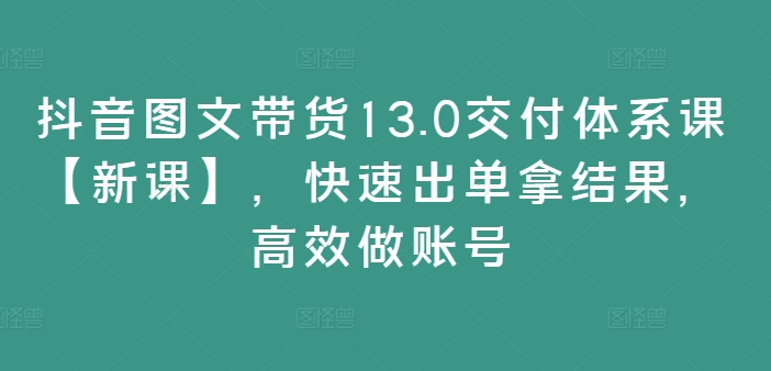 抖音图文带货13.0交付体系课【新课】,快速出单拿结果,高效做账号-康仁安网创