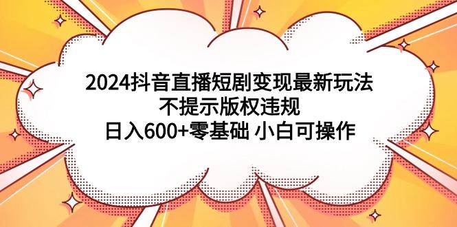 (9305期)2024抖音直播短剧变现最新玩法，不提示版权违规 日入600+零基础 小白可操作-康仁安网创