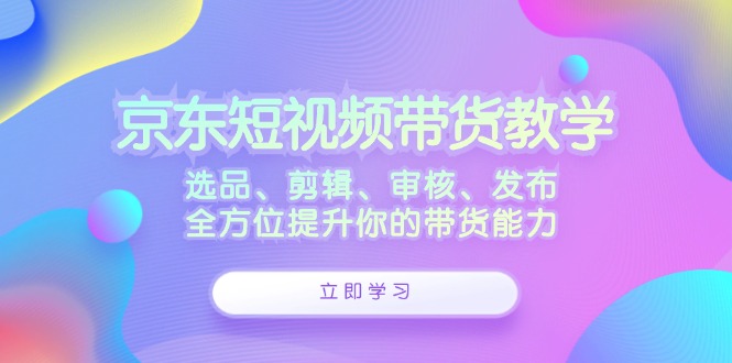 京东短视频带货教学：选品、剪辑、审核、发布，全方位提升你的带货能力-康仁安网创