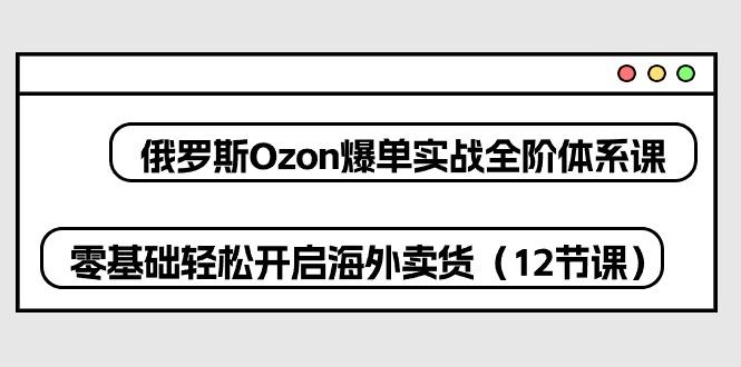 俄罗斯 Ozon-爆单实战全阶体系课，零基础轻松开启海外卖货(12节课-康仁安网创