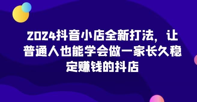 2024抖音小店全新打法，让普通人也能学会做一家长久稳定赚钱的抖店-康仁安网创