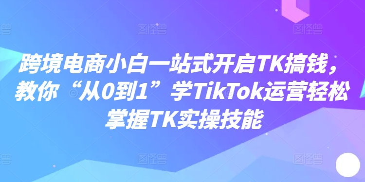 跨境电商小白一站式开启TK搞钱,教你“从0到1”学TikTok运营轻松掌握TK实操技能-康仁安网创
