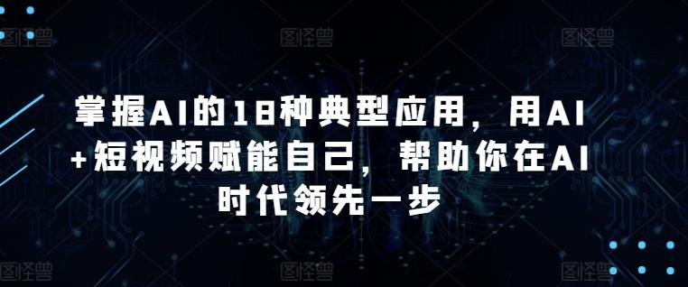 掌握AI的18种典型应用,用AI+短视频赋能自己,帮助你在AI时代领先一步-康仁安网创