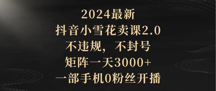 (9639期)2024最新抖音小雪花卖课2.0 不违规 不封号 矩阵一天3000+一部手机0粉丝开播-康仁安网创