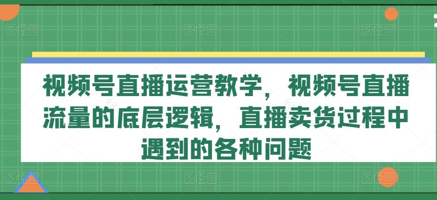 视频号直播运营教学,视频号直播流量的底层逻辑,直播卖货过程中遇到的各种问题-康仁安网创