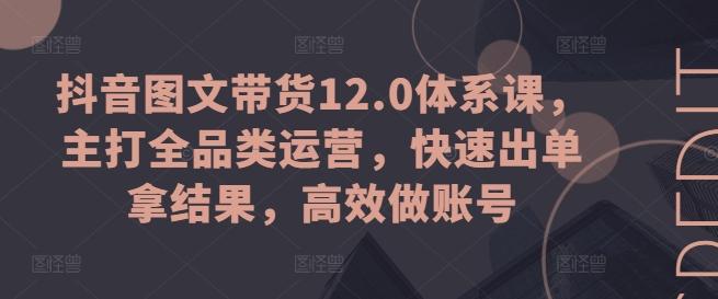 抖音图文带货12.0体系课,主打全品类运营,快速出单拿结果,高效做账号-康仁安网创
