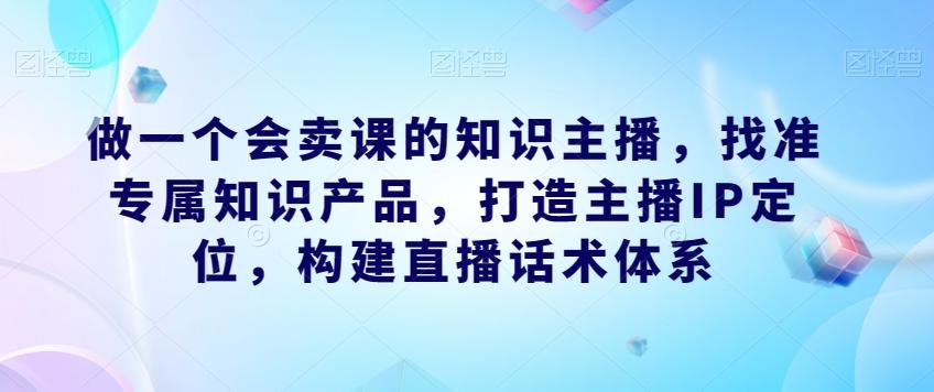 做一个会卖课的知识主播,找准专属知识产品,打造主播IP定位,构建直播话术体系-康仁安网创