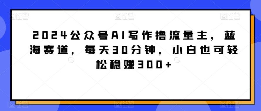 2024公众号AI写作撸流量主，蓝海赛道，每天30分钟，小白也可轻松稳赚300+【揭秘】-康仁安网创