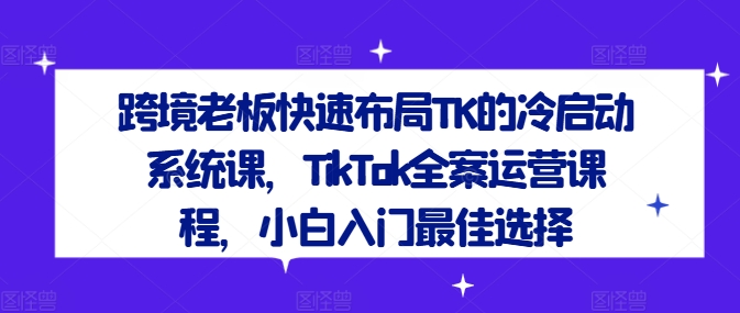 跨境老板快速布局TK的冷启动系统课,TikTok全案运营课程,小白入门最佳选择-康仁安网创