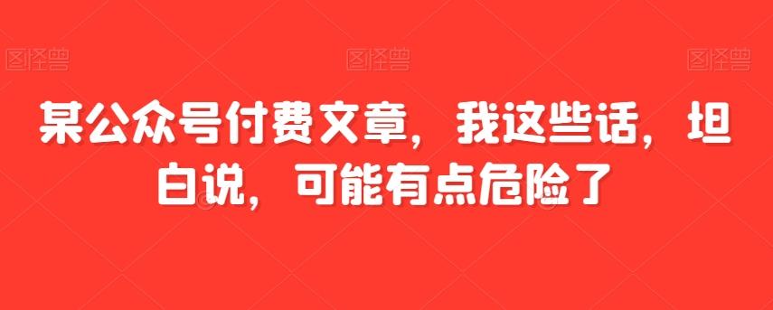 某公众号付费文章,我这些话,坦白说,可能有点危险了-康仁安网创