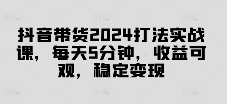 抖音带货2024打法实战课,每天5分钟,收益可观,稳定变现【揭秘】-康仁安网创