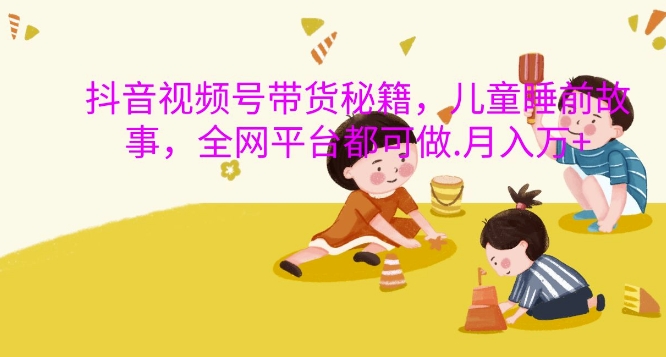 抖音视频号带货秘籍,儿童睡前故事,全网平台都可做,月入过W【揭秘】-康仁安网创