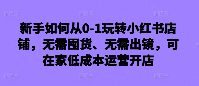 新手如何从0-1玩转小红书店铺，无需囤货、无需出镜，可在家低成本运营开店-康仁安网创