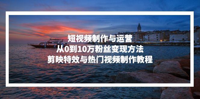 短视频制作与运营，从0到10万粉丝变现方法，剪映特效与热门视频制作教程-康仁安网创