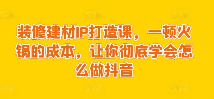 装修建材IP打造课,一顿火锅的成本,让你彻底学会怎么做抖音-康仁安网创