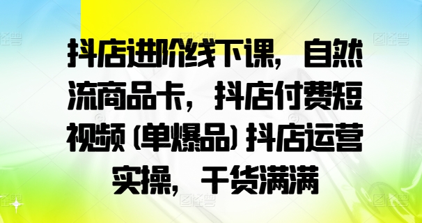 抖店进阶线下课,自然流商品卡,抖店付费短视频(单爆品)抖店运营实操,干货满满-康仁安网创