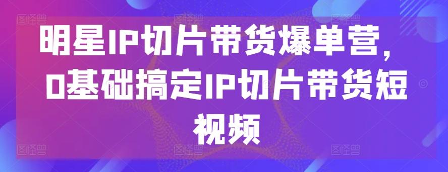 明星IP切片带货爆单营，0基础搞定IP切片带货短视频-康仁安网创