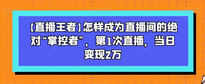 【直播王者】怎样成为直播间的绝对“掌控者”,第1次直播,当日变现2万-康仁安网创