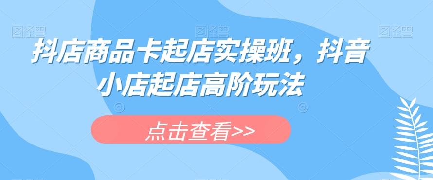 抖店商品卡起店实操班,抖音小店起店高阶玩法-康仁安网创