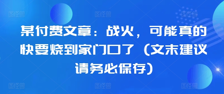 某付费文章:战火,可能真的快要烧到家门口了 (文末建议请务必保存)-康仁安网创