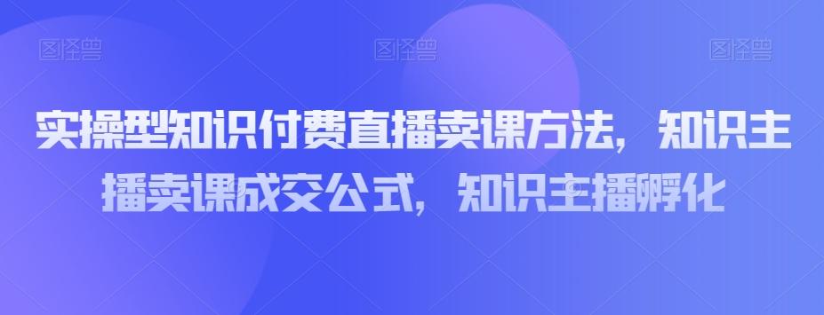 实操型知识付费直播卖课方法,知识主播卖课成交公式,知识主播孵化-康仁安网创