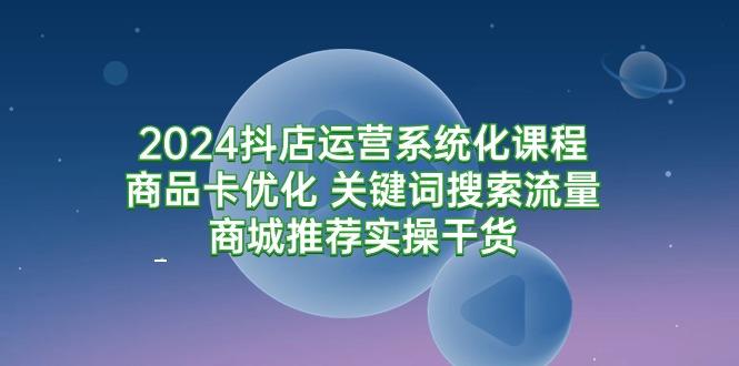 (9438期)2024抖店运营系统化课程：商品卡优化 关键词搜索流量商城推荐实操干货-康仁安网创