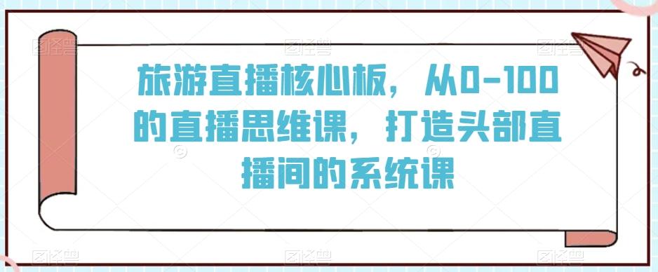 旅游直播核心板,从0-100的直播思维课,打造头部直播间的系统课-康仁安网创
