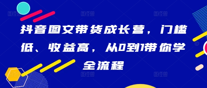 抖音图文带货成长营,门槛低、收益高,从0到1带你学全流程-康仁安网创