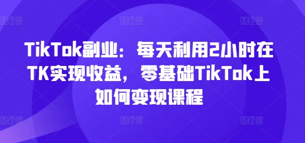 TikTok副业：每天利用2小时在TK实现收益，零基础TikTok上如何变现课程-康仁安网创