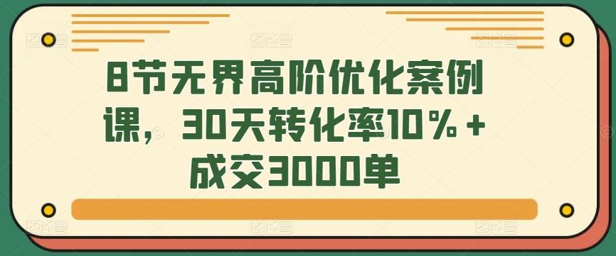 8节无界高阶优化案例课，30天转化率10%+成交3000单-康仁安网创