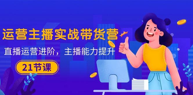 运营主播·实战带货营:直播运营 进阶,主播 能力提升(21节课-康仁安网创