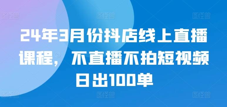 24年3月份抖店线上直播课程,不直播不拍短视频日出100单-康仁安网创