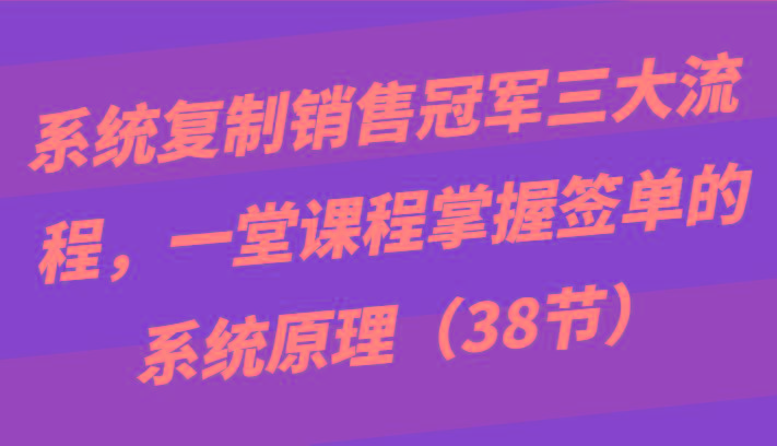 系统复制销售冠军三大流程,一堂课程掌握签单的系统原理(38节)-康仁安网创