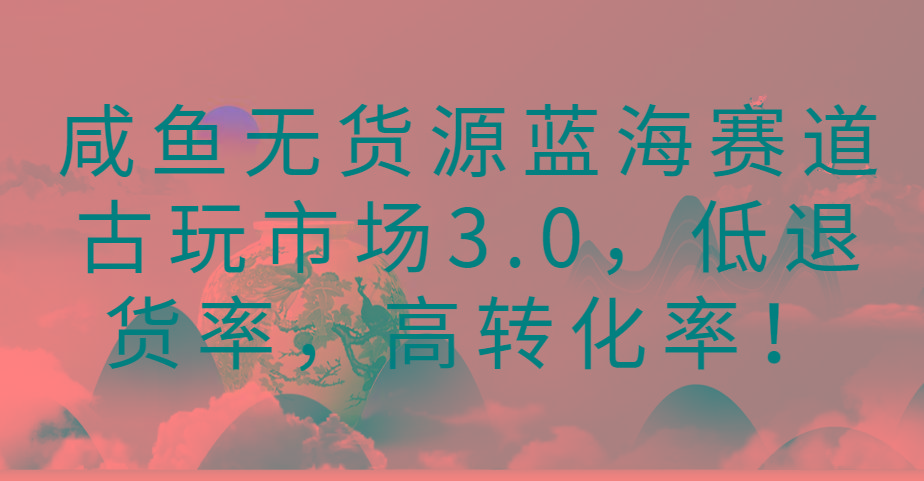 咸鱼无货源蓝海赛道古玩市场3.0,低退货率,高转化率!-康仁安网创