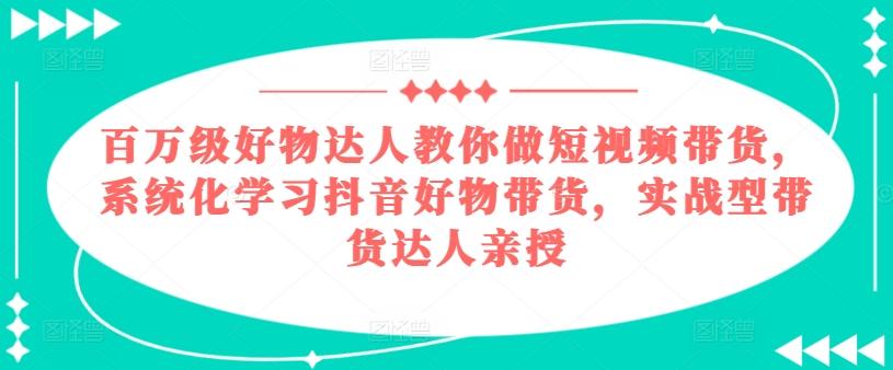 百万级好物达人教你做短视频带货，系统化学习抖音好物带货，实战型带货达人亲授-康仁安网创