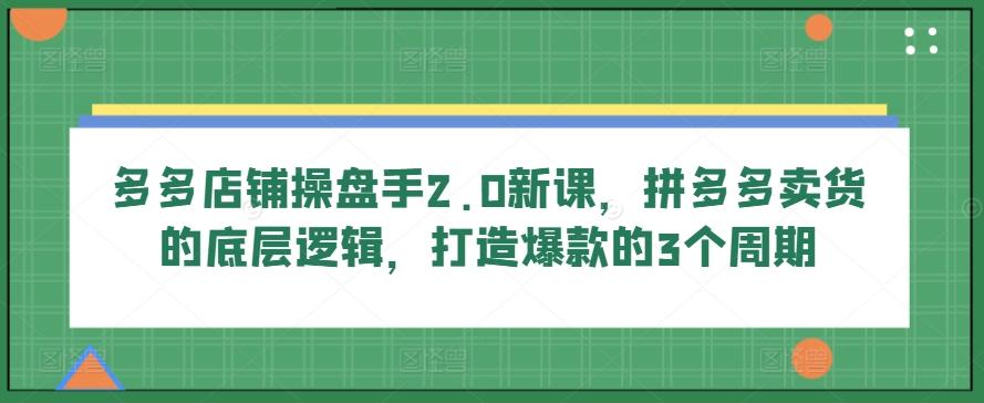 多多店铺操盘手2.0新课，拼多多卖货的底层逻辑，打造爆款的3个周期-康仁安网创