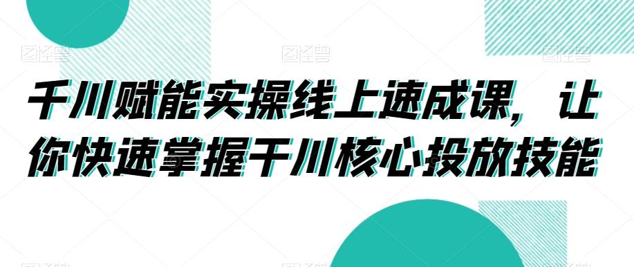 千川赋能实操线上速成课,让你快速掌握干川核心投放技能-康仁安网创