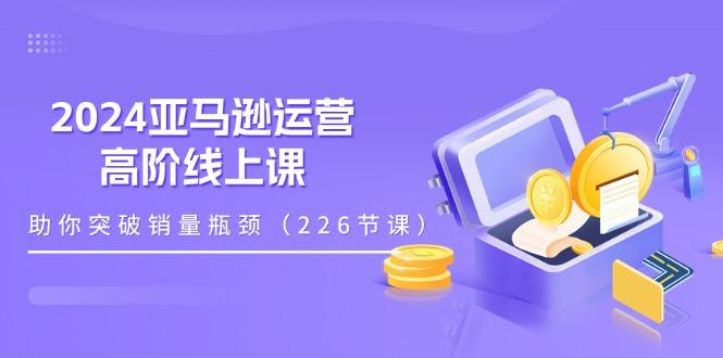 2024亚马逊运营-高阶线上课，助你突破销量瓶颈(228节课-康仁安网创
